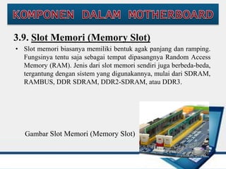 3.9. Slot Memori (Memory Slot)
• Slot memori biasanya memiliki bentuk agak panjang dan ramping.
Fungsinya tentu saja sebagai tempat dipasangnya Random Access
Memory (RAM). Jenis dari slot memori sendiri juga berbeda-beda,
tergantung dengan sistem yang digunakannya, mulai dari SDRAM,
RAMBUS, DDR SDRAM, DDR2-SDRAM, atau DDR3.
Gambar Slot Memori (Memory Slot)
 