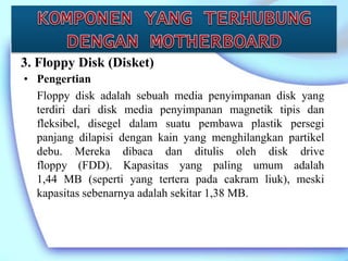 • Pengertian
Floppy disk adalah sebuah media penyimpanan disk yang
terdiri dari disk media penyimpanan magnetik tipis dan
fleksibel, disegel dalam suatu pembawa plastik persegi
panjang dilapisi dengan kain yang menghilangkan partikel
debu. Mereka dibaca dan ditulis oleh disk drive
floppy (FDD). Kapasitas yang paling umum adalah
1,44 MB (seperti yang tertera pada cakram liuk), meski
kapasitas sebenarnya adalah sekitar 1,38 MB.
3. Floppy Disk (Disket)
 