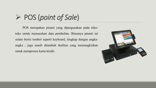  POS (point of Sale)
POS merupakan piranti yang dipergunakan pada toko-
toko untuk memasukan data pembelian. Biasanya piranti ini
selain berisi tombol seperti keyboard, lengkap dengan angka-
angka , juga masih ditambah fasilitas yang memungkinkan
untuk memproses kartu kredit.
 