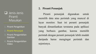  Jenis-Jenis
Piranti
Masukan
2. Piranti Penunjuk
Piranti penunjuk digunakan untuk
memilih data atau perintah yang muncul di
layar monitor. Saat ini peranti penunjuk
banyak dimanfaatkan terutama pada aplikasi
yang berbasis gambar, karena memilih
perintah dengan peranti penunjuk lebih mudah
daripada harus mengingat perintah dan
sejenisnya.
1. Piranti Pengetikan
2. Piranti Penunjuk
3. Piranti Pengambilan
Gambar
4. Piranti Pengambilan
Video
 