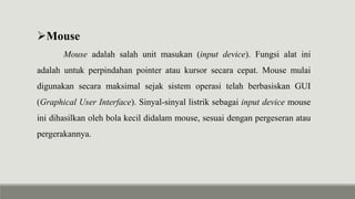Mouse
Mouse adalah salah unit masukan (input device). Fungsi alat ini
adalah untuk perpindahan pointer atau kursor secara cepat. Mouse mulai
digunakan secara maksimal sejak sistem operasi telah berbasiskan GUI
(Graphical User Interface). Sinyal-sinyal listrik sebagai input device mouse
ini dihasilkan oleh bola kecil didalam mouse, sesuai dengan pergeseran atau
pergerakannya.
 