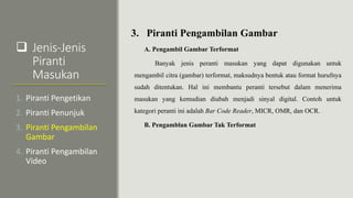  Jenis-Jenis
Piranti
Masukan
3. Piranti Pengambilan Gambar
A. Pengambil Gambar Terformat
Banyak jenis peranti masukan yang dapat digunakan untuk
mengambil citra (gambar) terformat, maksudnya bentuk atau format hurufnya
sudah ditentukan. Hal ini membantu peranti tersebut dalam menerima
masukan yang kemudian diubah menjadi sinyal digital. Contoh untuk
kategori peranti ini adalah Bar Code Reader, MICR, OMR, dan OCR.
B. Pengamblan Gambar Tak Terformat
1. Piranti Pengetikan
2. Piranti Penunjuk
3. Piranti Pengambilan
Gambar
4. Piranti Pengambilan
Video
 