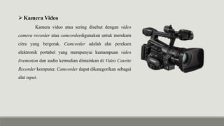 Kamera Video
Kamera video atau sering disebut dengan video
camera recorder atau camcorderdigunakan untuk merekam
citra yang bergerak. Camcorder adalah alat perekam
elektronik portabel yang mempunyai kemampuan video
livemotion dan audio kemudian dimainkan di Video Casette
Recorder komputer. Camcorder dapat dikategorikan sebagai
alat input.
 