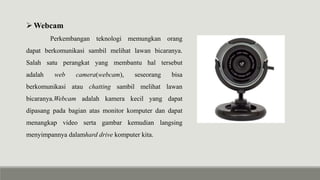 Webcam
Perkembangan teknologi memungkan orang
dapat berkomunikasi sambil melihat lawan bicaranya.
Salah satu perangkat yang membantu hal tersebut
adalah web camera(webcam), seseorang bisa
berkomunikasi atau chatting sambil melihat lawan
bicaranya.Webcam adalah kamera kecil yang dapat
dipasang pada bagian atas monitor komputer dan dapat
menangkap video serta gambar kemudian langsing
menyimpannya dalamhard drive komputer kita.
 