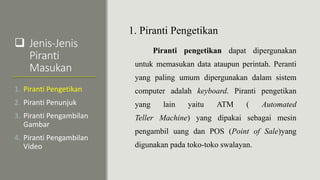  Jenis-Jenis
Piranti
Masukan
1. Piranti Pengetikan
Piranti pengetikan dapat dipergunakan
untuk memasukan data ataupun perintah. Peranti
yang paling umum dipergunakan dalam sistem
computer adalah keyboard. Piranti pengetikan
yang lain yaitu ATM ( Automated
Teller Machine) yang dipakai sebagai mesin
pengambil uang dan POS (Point of Sale)yang
digunakan pada toko-toko swalayan.
1. Piranti Pengetikan
2. Piranti Penunjuk
3. Piranti Pengambilan
Gambar
4. Piranti Pengambilan
Video
 