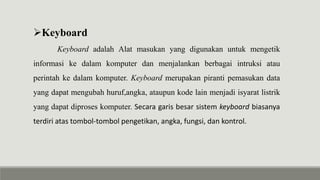 Keyboard
Keyboard adalah Alat masukan yang digunakan untuk mengetik
informasi ke dalam komputer dan menjalankan berbagai intruksi atau
perintah ke dalam komputer. Keyboard merupakan piranti pemasukan data
yang dapat mengubah huruf,angka, ataupun kode lain menjadi isyarat listrik
yang dapat diproses komputer. Secara garis besar sistem keyboard biasanya
terdiri atas tombol-tombol pengetikan, angka, fungsi, dan kontrol.
 