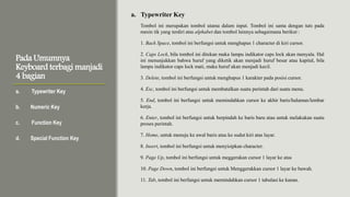 Pada Umumnya
Keyboard terbagi manjadi
4 bagian
Tombol ini merupakan tombol utama dalam input. Tombol ini sama dengan tuts pada
mesin tik yang terdiri atas alphabet dan tombol lainnya sebagaimana berikut :
1. Back Space, tombol ini berfungsi untuk menghapus 1 character di kiri cursor.
2. Caps Lock, bila tombol ini ditekan maka lampu indikator caps lock akan menyala. Hal
ini menunjukkan bahwa huruf yang diketik akan menjadi huruf besar atau kapital, bila
lampu indikator caps lock mati, maka huruf akan menjadi kecil.
3. Delete, tombol ini berfungsi untuk menghapus 1 karakter pada posisi cursor.
4. Esc, tombol ini berfungsi untuk membatalkan suatu perintah dari suatu menu.
5. End, tombol ini berfungsi untuk memindahkan cursor ke akhir baris/halaman/lembar
kerja.
6. Enter, tombol ini berfungsi untuk berpindah ke baris baru atau untuk melakukan suatu
proses perintah.
7. Home, untuk menuju ke awal baris atau ke sudut kiri atas layar.
8. Insert, tombol ini berfungsi untuk menyisipkan character.
9. Page Up, tombol ini berfungsi untuk meggerakan cursor 1 layar ke atas
10. Page Down, tombol ini berfungsi untuk Menggerakkan cursor 1 layar ke bawah.
11. Tab, tombol ini berfungsi untuk memindahkan cursor 1 tabulasi ke kanan.
a. Typewriter Key
b. Numeric Key
c. Function Key
d. Special Function Key
a. Typewriter Key
 