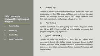 Pada Umumnya
Keyboard terbagi manjadi
4 bagian
a. Typewriter Key
b. Numeric Key
c. Function Key
d. Special Function Key
b. Numeric Key
Tombol ini terletak di sebelah kanan keyboard. tombol ini terdiri atas
angka danarrow key. Jika lampu indikator num lock menyala maka
tombol ini berfungsi sebagai angka. Jika lampu indikator num
lock mati maka tombol ini berfungsi sebagai arrow key.
c. Function Key
Tombol ini terletak pada baris paling atas, tombol fungsi ini terdiri
dari F1 s/d F12. Fungsi tombol ini berbeda-beda tergantung dari
program komputer yang digunakan.
d. Special Function Key
Tombol ini terdiri atas tombol Ctrl, Shift, dan Alt. Tombol akan
mempunyai fungsi bila ditekan secara bersamaan dengan tombol
lainnya. Misalnya, untuk memblok menekan bersamaan tombol shift
dan arrow key, untuk menggerakan kursor menekan bersamaan ctrl
dan arrow key.
 