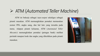  ATM (Automated Teller Machine)
ATM ini bekerja sebagai inpu-output sekaligus sebagai
piranti masukan. ATM memungkinkan pemakai memasukan
nomor PIN, angka uang, dan hal lain yang tersedia pada
menu. Adapun piranti keluaran, ATM (Automated Teller
Mecanic) memungkinkan pemakai (petugas bank) melihat
perintah maupun kode dan angka yang diketikkan pada piranti
masukan.
 