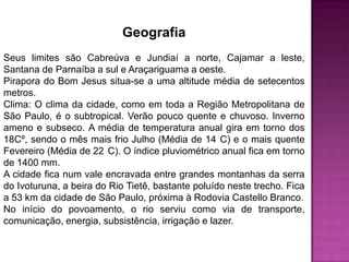 Geografia
Seus limites são Cabreúva e Jundiaí a norte, Cajamar a leste,
Santana de Parnaíba a sul e Araçariguama a oeste.
Pirapora do Bom Jesus situa-se a uma altitude média de setecentos
metros.
Clima: O clima da cidade, como em toda a Região Metropolitana de
São Paulo, é o subtropical. Verão pouco quente e chuvoso. Inverno
ameno e subseco. A média de temperatura anual gira em torno dos
18Cº, sendo o mês mais frio Julho (Média de 14 C) e o mais quente
Fevereiro (Média de 22 C). O índice pluviométrico anual fica em torno
de 1400 mm.
A cidade fica num vale encravada entre grandes montanhas da serra
do Ivoturuna, a beira do Rio Tietê, bastante poluído neste trecho. Fica
a 53 km da cidade de São Paulo, próxima à Rodovia Castello Branco.
No início do povoamento, o rio serviu como via de transporte,
comunicação, energia, subsistência, irrigação e lazer.

 