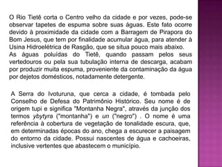 O Rio Tietê corta o Centro velho da cidade e por vezes, pode-se
observar tapetes de espuma sobre suas águas. Este fato ocorre
devido à proximidade da cidade com a Barragem de Pirapora do
Bom Jesus, que tem por finalidade acumular água, para atender à
Usina Hidroelétrica de Rasgão, que se situa pouco mais abaixo.
As águas poluídas do Tietê, quando passam pelos seus
vertedouros ou pela sua tubulação interna de descarga, acabam
por produzir muita espuma, proveniente da contaminação da água
por dejetos domésticos, notadamente detergente.
A Serra do Ivoturuna, que cerca a cidade, é tombada pelo
Conselho de Defesa do Patrimônio Histórico. Seu nome é de
origem tupi e significa "Montanha Negra", através da junção dos
termos ybytyra ("montanha") e un ("negro") . O nome é uma
referência à cobertura de vegetação de tonalidade escura, que,
em determinadas épocas do ano, chega a escurecer a paisagem
do entorno da cidade. Possui nascentes de água e cachoeiras,
inclusive vertentes que abastecem o município.

 