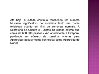 Até hoje, a cidade continua recebendo um número
bastante significativo de romeiros tanto em datas
religiosas quanto em fins de semanas normais. A
Secretaria da Cultura e Turismo da cidade estima que
cerca de 600 000 pessoas vão anualmente a Pirapora,
perdendo em número de romeiros apenas para
Aparecida (popularmente conhecida como Aparecida do
Norte)

 
