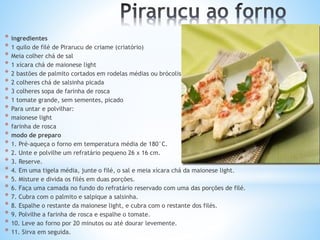 * ingredientes
* 1 quilo de filé de Pirarucu de criame (criatório)
* Meia colher chá de sal
* 1 xícara chá de maionese light
* 2 bastões de palmito cortados em rodelas médias ou brócolis
* 2 colheres chá de salsinha picada
* 3 colheres sopa de farinha de rosca
* 1 tomate grande, sem sementes, picado
* Para untar e polvilhar:
* maionese light
* farinha de rosca
* modo de preparo
* 1. Pré-aqueça o forno em temperatura média de 180°C.
* 2. Unte e polvilhe um refratário pequeno 26 x 16 cm.
* 3. Reserve.
* 4. Em uma tigela média, junte o filé, o sal e meia xícara chá da maionese light.
* 5. Misture e divida os filés em duas porções.
* 6. Faça uma camada no fundo do refratário reservado com uma das porções de filé.
* 7. Cubra com o palmito e salpique a salsinha.
* 8. Espalhe o restante da maionese light, e cubra com o restante dos filés.
* 9. Polvilhe a farinha de rosca e espalhe o tomate.
* 10. Leve ao forno por 20 minutos ou até dourar levemente.
* 11. Sirva em seguida.
 