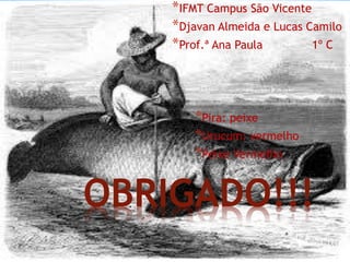 OBRIGADO!!!
*IFMT Campus São Vicente
*Djavan Almeida e Lucas Camilo
*Prof.ª Ana Paula 1º C
*Pira: peixe
*Urucum: vermelho
*Peixe Vermelho
 