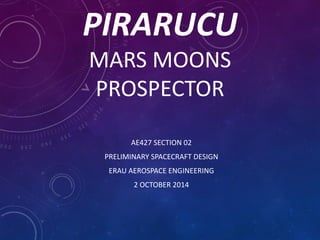 PIRARUCU
MARS MOONS
PROSPECTOR
AE427 SECTION 02
PRELIMINARY SPACECRAFT DESIGN
ERAU AEROSPACE ENGINEERING
2 OCTOBER 2014
 