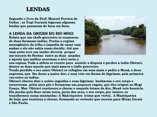 LENDAS Segundo o livro do Prof. Manoel Pereira de Godoy , os Tupi Guranis legaram algumas lendas que passaram de boca em boca. A LENDA DA ORIGEM DO RIO MOGI Relata que um chefe guerreiro se enamorou de duas formosas índias. Porém o regime monogâmico da tribo o impedia de casar com ambas e ele não sabia como decidir. Até que uma noite teve um sonho: deveria  propor um torneio de flechas  entre as duas  amadas  e aquela que melhor acertasse o alvo seria a  sua esposa. Toda a aldeia se reuniu para  assistir a disputa e perdeu a índia Obiraci, dentre as duas aquela que mais amava o índio guerreiro. Tendo perdido o seu amor Obiraci se refugiou em uma mata e pediu a Monã, o deus supremo, que  lhe desse a maior dor, e essa veio em forma de lágrimas, pela primeira vez entre os índios.  Obiraci chorou dias e noites seguidos e suas lágrimas  banharam o seu corpo e escorreram  pelos seus pés e formaram um pequeno regato, que deu origem ao Mogi Guaçu. Mas  Obiraci continuou a chorar e naquele êxtase de dor, Monã veio buscá-la. Ela porém quis ficar nesta terra, perto dos seus, e seu corpo, por inteiro, se transformou numa montanha:- A Maã-tiqueira  (coisa que verte).  A Mantiqueira de hoje, que continua a chorar, formando as vertente que correm para Minas Gerais e São Paulo.  