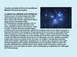 Lenda extraída do livro do professor Manoel Pereira de Godoy. A LENDA DA ORIGEM DAS ESTRELAS Conta-se que  há muito tempo um velho pajé sentiu que a morte  o queria levar para a Terra do Trovão, onde havia muita caça, frutos e formosas índias. No firmamento existiam apenas o sol e a lua...e nenhuma estrela. Durante a lua nova, quando as noite eram escuras  como carvão, os índios ficavam amedrontados e tristes, pois a luz não aparecia e não havia nenhum sinal no céu. Havia somente o lamento dos índios e dos animais. Foi na época da lua nova que o velho pajé deixou esta terra para ir morar na Terra do Trovão. Porém , como era bondoso para com todos e desejando caminhar por uma estrada cheia de luzes após a morte e dissipar o medo de todos por ocasião da lua nova. O velho pajé, nos seus  últimos instantes, numa noite escura, levantou-se de sua rede e se dirigiu a um pântano próximo onde havia muitos vaga-lumes. Apanhou-os e os atirou um a um para o céu, onde ficaram pregados para sempre, iluminando com seu cintilar, todas as noites do mundo, sobretudo por ocasião da lua nova. Desde então os homens volvem seus olhos para o céu, em todas as noites , para contemplar os vaga-lumes do velho pajé de Pirassununga. 