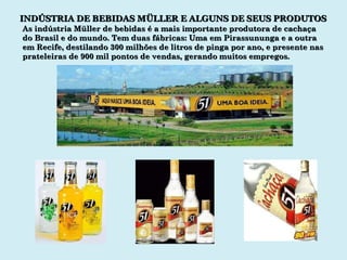 INDÚSTRIA DE BEBIDAS MÜLLER E ALGUNS DE SEUS PRODUTOS As indústria Müller de bebidas é a mais importante produtora de cachaça do Brasil e do mundo. Tem duas fábricas: Uma em Pirassununga e a outra em Recife, destilando 300 milhões de litros de pinga por ano, e presente nas prateleiras de 900 mil pontos de vendas, gerando muitos empregos. 