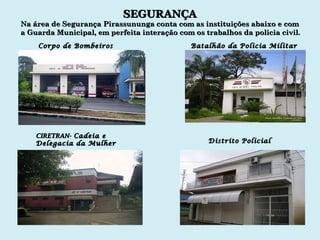 SEGURANÇA Corpo de Bombeiros Batalhão da Policia Militar CIRETRAN-  Cadeia e Delegacia da Mulher Distrito Policial Na área de Segurança Pirassununga conta com as instituições abaixo e com a Guarda Municipal, em perfeita interação com os trabalhos da policia civil. 