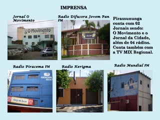 Radio Piracema  FM Radio Kerigma  FM Radio Mundial  FM IMPRENSA Jornal O Movimento Radio Difusora Jovem Pan  FM Pirassununga  conta com 02 Jornais sendo: O Movimento e o Jornal da Cidade, além de 04 rádios. Conta também com a TV MIX Regional. 
