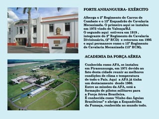 FORTE ANHANGUERA- EXÉRCITO Alberga o 2º Regimento de Carros de Combate e o 13º Esquadrão de Cavalaria Mecanizada. O primeiro aqui se instalou em 1973 vindo de Valença/RJ. O segundo aqui  estivera em 1919 ,  integrante do 2º Regimento de Cavalaria Divisionário, (2º RCD)  e retornou em 1995 e aqui permanece como o 13º Regimento de Cavalaria Mecanizada (13º RCM). ACADEMIA DA FORÇA AÉREA Conhecida como AFA, se instalou em Pirassununga, em 1971 devido ao fato desta cidade reunir as melhores condições de clima e temperatura  de todo o País. Aqui  a AFA já tinha  um destacamento  desde 1960. Entre as missões da AFA, está a formação de pilotos militares para a Força Aérea Brasileira. É conhecida como ‘Ninho das Águias Brasileiras” e abriga a Esquadrilha da Fumaça, conhecida no mundo todo. 