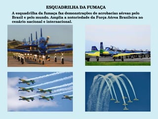 ESQUADRILHA DA FUMAÇA A esquadrilha da fumaça faz demonstrações de acrobacias aéreas pelo Brasil e pelo mundo. Amplia a notoriedade da Força Aérea Brasileira no cenário nacional e internacional. 