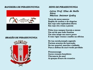 BANDEIRA DE PIRASSUNUNGA BRASÃO DE PIRASSUNUNGA HINO DE PIRASSUNUNGA Letra: Prof. Elias de Mello Aires Música: Antenor Godoy Terra de meus amores Região de sonhos e de alegrias Em cujo solo esplendem flores Em cujo céu reina a poesia Pelos teus campos loureja a messe Um sol de paz tudo ilumina Um sino tange em suave prece E com vigor ressoa o malho na oficina De tua escola,templo sagrado Partem arautos da instrução Do teu quartel, marcha o soldado Para a defesa do auri-verde pavilhão Pirassununga Áureo recanto brasileiro Chovam-te do azul As graças d’ouro do cruzeiro 