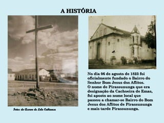 No dia 06 de agosto de 1823 foi oficialmente fundado o Bairro do Senhor Bom Jesus dos Aflitos. O nome de Pirassununga que era designação da Cachoeira de Emas, foi aposto ao nome local que passou a chamar-se Bairro do Bom Jesus dos Aflitos de Pirassununga  e mais tarde Pirassununga. Fotos do Acervo de Lelo Cabianca A HISTÓRIA 