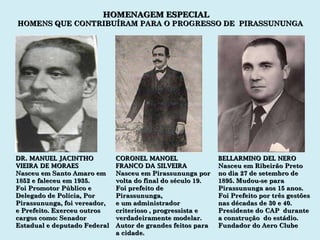 BELLARMINO DEL NERO Nasceu em Ribeirão Preto no dia 27 de setembro de  1895. Mudou-se para Pirassununga aos 15 anos. Foi Prefeito por três gestões nas décadas de 30 e 40. Presidente do CAP  durante a construção  do estádio. Fundador do Aero Clube CORONEL MANOEL FRANCO DA SILVEIRA Nasceu em Pirassununga por volta do final do século 19. Foi prefeito de Pirassununga,  e um administrador criterioso , progressista e verdadeiramente modelar. Autor de grandes feitos para a cidade. DR. MANUEL JACINTHO VIEIRA DE MORAES Nasceu em Santo Amaro em 1852 e faleceu em 1935. Foi Promotor Público e Delegado de Polícia, Por Pirassununga, foi vereador, e Prefeito. Exerceu outros cargos como: Senador Estadual e deputado Federal HOMENAGEM ESPECIAL HOMENS QUE CONTRIBUÍRAM PARA O PROGRESSO DE  PIRASSUNUNGA 