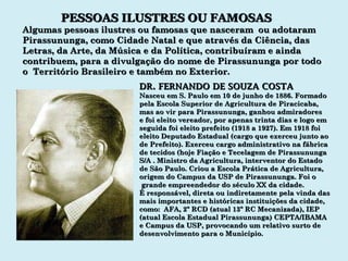 PESSOAS ILUSTRES OU FAMOSAS Algumas pessoas ilustres ou famosas que nasceram  ou adotaram Pirassununga, como Cidade Natal e que através da Ciência, das Letras, da Arte, da Música e da Política, contribuíram e ainda contribuem, para a divulgação do nome de Pirassununga por todo o  Território Brasileiro e também no Exterior. DR. FERNANDO DE SOUZA COSTA Nasceu em S. Paulo em 10 de junho de 1886. Formado pela Escola Superior de Agricultura de Piracicaba,  mas ao vir para Pirassununga, ganhou admiradores e foi eleito vereador, por apenas trinta dias e logo em seguida foi eleito prefeito (1918 a 1927). Em 1918 foi  eleito Deputado Estadual (cargo que exerceu junto ao de Prefeito). Exerceu cargo administrativo na fábrica de tecidos (hoje Fiação e Tecelagem de Pirassununga S/A . Ministro da Agricultura, interventor do Estado  de São Paulo. Criou a Escola Prática de Agricultura, origem do Campus da USP de Pirassununga. Foi o grande empreendedor do século XX da cidade. É responsável, direta ou indiretamente pela vinda das mais importantes e históricas instituições da cidade,  como:  AFA, 2º RCD (atual 13º RC Mecanizada), IEP (atual Escola Estadual Pirassununga) CEPTA/IBAMA e Campus da USP, provocando um relativo surto de desenvolvimento para o Município. 