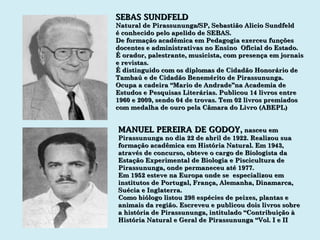 SEBAS SUNDFELD Natural de Pirassununga/SP, Sebastião Alicio Sundfeld é conhecido pelo apelido de SEBAS. De formação acadêmica em Pedagogia exerceu funções docentes e administrativas no Ensino  Oficial do Estado. É orador, palestrante, musicista, com presença em jornais e revistas. É distinguido com os diplomas de Cidadão Honorário de Tambaú e de Cidadão Benemérito de Pirassununga. Ocupa a cadeira “Mario de Andrade”na Academia de Estudos e Pesquisas Literárias. Publicou 14 livros entre 1960 e 2009, sendo 04 de trovas. Tem 02 livros premiados  com medalha de ouro pela Câmara do Livro (ABEPL) MANUEL PEREIRA DE GODOY ,  nasceu em Pirassununga no dia 22 de abril de 1922. Realizou sua formação acadêmica em História Natural. Em 1943, através de concurso, obteve o cargo de Biologista da Estação Experimental de Biologia e Piscicultura de Pirassununga, onde permaneceu até 1977. Em 1952 esteve na Europa onde se  especializou em institutos de Portugal, França, Alemanha, Dinamarca, Suécia e Inglaterra. Como biólogo listou 298 espécies de peixes, plantas e animais da região. Escreveu e publicou dois livros sobre a história de Pirassununga, intitulado “Contribuição à História Natural e Geral de Pirassununga “Vol. I e II 