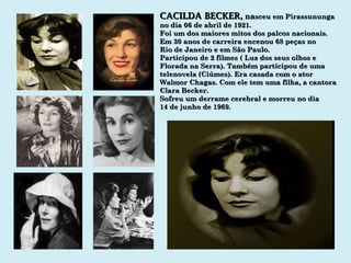 CACILDA BECKER ,  na sceu em Pirassununga no dia 06 de abril de 1921. Foi um dos maiores mitos dos palcos nacionais. Em 30 anos de carreira encenou 68 peças no Rio de Janeiro e em São Paulo. Participou de 2 filmes ( Luz dos seus olhos e Florada na Serra). Também participou de uma telenovela (Ciúmes). Era casada com o ator Walmor Chagas. Com ele tem uma filha, a cantora Clara Becker. Sofreu um derrame cerebral e morreu no dia 14 de junho de 1969. 