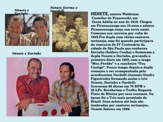 NENETE ,   nasceu Waldemar Castellar de Franceschi, em Santa Adélia no ano de 1919. Chegou em Pirassununga aos 10 anos e adotou Pirassununga como sua terra natal. Começou sua carreira por volta de 1940.Fez dupla com vários cantores sertanejo, mas foi quando participava do concurso do IV Centenário da cidade de São Paulo que conheceu Dorinho (Isidoro Cunha) e formaram a dupla Nenete e Dorinho, gravando o primeiro disco em 1958, com o tango “Meu Perdão” e a rancheira “Teu Castigo”. Pouco tempo depois a dupla começou a ser acompanhada pelo acordeonista Nardelli (Antonio Onofre Figueiredo) formando assim o trio Nenete, Dorinho e Nardelli. Gravaram 60 discos em 78 RPM e 22 LPs. Receberam o Troféu Roquete Pinto de Música por seus sucessos. Na época foi o Trio mais premiado do Brasil. Suas música até hoje são  lembradas por cantores sertanejos. Nenete faleceu em 1989. Nenete e Dorinho Nenete Dorino e Nardelli Nenete e Dorinho 