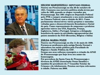 NELSON MARQUEZELLI-  DEPUTADO FEDERAL Nasceu em Pirassununga no dia 29 de outubro de 1941. Começou sua carreira política ainda jovem por volta de 1963, quando se elegeu vereador por Pirassununga. Em 1991 elegeu-se Deputado Federal pelo PTB e cumpre atualmente o seu sexto mandato na Câmara Federal, com a eleição de 2011. Como parlamentar desenvolveu vários projetos e emendas voltadas para o desenvolvimento Econômico e Social do país. Como representante de empresas e produtos agrícolas esteve nos USA, Espanha, França, Inglaterra, Itália e Portugal. Integrou a delegação brasileira de apoio às atividades agropecuárias dos países membros da FAO (Bruxelas, Bélgica e Itália) JOILDA MARRA POZZI Nasceu em Pirassununga no dia 11 de maio de 1930. Formou-se professora pela antiga Escola Normal e  educadora em saúde publica pela Faculdade de Higiene e Saúde Pública da USP. Graças aos seus esforços conseguiu a criação da APAE de Pirassununga que hoje leva seu nome em homenagem. Foi provedora da Santa Casa de Pirassununga e diretora da ANDE (Associação Nosso Desafio) e também foi presidente do 1º Conselho Tutelar da Criança e do Adolescente. Prestou serviços relevantes à cidade. Faleceu em 2009. 