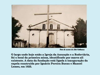 O largo onde hoje estão a Igreja da Assunção e a Rodoviária, foi o local da primeira missa, identificado por marco ali existente. A data da fundação está ligada à inauguração da capela construída por Ignácio Pereira Bueno e Manoel Lemes, em 1823. Foto do acervo de Lelo Cabianca 