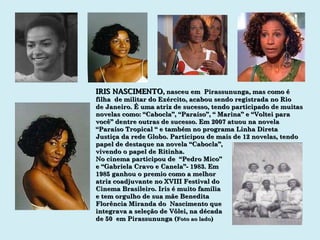 IRIS NASCIMENTO ,  nasceu em  Pirassununga, mas como é filha  de militar do Exército, acabou sendo registrada no Rio de Janeiro. É uma atriz de sucesso, tendo participado de muitas novelas como: “Cabocla”, “Paraíso”, “ Marina” e “Voltei para  você” dentre outras de sucesso. Em 2007 atuou na novela “Paraíso Tropical “ e também no programa Linha Direta Justiça da rede Globo. Participou de mais de 12 novelas, tendo papel de destaque na novela “Cabocla”, vivendo o papel de Ritinha. No cinema participou de  “Pedro Mico” e “Gabriela Cravo e Canela”- 1983. Em 1985 ganhou o premio como a melhor atriz coadjuvante no XVIII Festival do Cinema Brasileiro. Iris é muito família e tem orgulho de sua mãe Benedita Florência Miranda do  Nascimento que integrava a seleção de Vôlei, na década de 50  em Pirassununga ( Foto ao lado ) 
