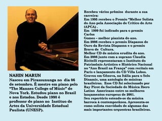 NAHIN MARUN Nasceu em Pirassununga no  dia 06 de setembro. É mestre em piano pelo “ The Mannes College of Músic” de Nova York. Estudou piano no Brasil e nos Estados. Desde 1998 é professor de piano no  Instituo de Artes da Universidade Estadual Paulista (UNESP). Recebeu vários prêmios  durante a sua carreira: Em 1995 recebeu o Premio “Melhor Solista do Ano pela Associação de Crítico de Arte (APCA) . Em  1999 foi indicado para o premio Carlos Gomes – melhor pianista do ano. Em 2006 recebeu o premio Diapason de Ouro da Revista Diapason e o premio Bravo de  Cultura. Melhor CD de música erudita do ano. Em 2006 junto com a soprano Claudia Ricitelli representaram o Instituto do Patrimônio Artístico e Histórico Nacional no “Ano Brasil na França” com recitais em Paris e lançamento do CD Villa Lobos. Gravou em Gênova, na Itália para o Selo Dinamic, uma antologia de músicas brasileiras.  Esse CD foi selecionado por Ray Picot da Sociedade de Música Ibero Latino  Americano entre os melhores lançamentos europeus de 2001. Seu repertório estende-se da música barroca à contemporânea. Apresenta-se como solista convidado de algumas das mais importantes orquestras brasileiras. 