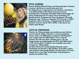 TUTA GUEDES Nasceu Regina Maria Furlan, em Pirassununga. Começou  a cantar com 05 anos incentivada pelo avô. Na adolescência se apresentava em bandas e barzinhos,  e em 2005 chegou à São Paulo para ser sucesso. Considerada a rainha do Sertanejo POP já participou de vários Programas de TV como: Terra Sertaneja ( TV Bandeirantes), Programa do Tom Cavalcante (Record) Programa com  Teodoro e Sampaio (TV Paraná ) e (SBT ) Programa  Show da Gente,  acompanhada de André e Adriano. Gravou vários CDs e DVDs  e faz shows em rodeios pelo Brasil. LUCCAS TREVISANI Nasceu em Pirassununga, mas mudou-se para Santos aos 10 anos de idade. Começou a carreira artística muito  cedo e em 2003 lança o primeiro CD”Estações” que vendeu mais de 4000 cópias. Teve o Clip da  musica “Eu não sou mais o mesmo cara”, por um longo tempo na programação da MTV. Em 2009 lançou o CD “Certos Dias” e definiu esse trabalho com uma só palavra – Maturidade. Já abriu shows de muitas bandas famosas como : Paralamas do Sucesso e Kid Abelha. Já dividiu o palco com artistas como Jorge Benjor e Paula Lima. No Curta Santos teve o seu Clip “Certos Dias” selecionado ao premio de melhor Clip. 