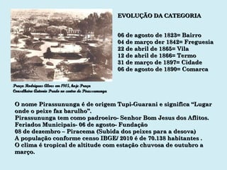 EVOLUÇÃO DA CATEGORIA 06 de agosto de 1823= Bairro 04 de março der 1842= Freguesia 22 de abril de 1865= Vila 12 de abril de 1866= Termo 31 de março de 1897= Cidade 06 de agosto de 1890= Comarca O nome Pirassununga é de origem Tupi-Guarani e significa “Lugar onde o peixe faz barulho”. Pirassununga tem como padroeiro- Senhor Bom Jesus dos Aflitos. Feriados Municipais- 06 de agosto- Fundação 08 de dezembro – Piracema (Subida dos peixes para a desova) A população conforme censo IBGE/ 2010 é de 70.138 habitantes . O clima é tropical de altitude com estação chuvosa de outubro a março.  Praça Rodrigues Alves em 1915, hoje Praça Conselheiro Antonio Prado no centro de Pirassununga 