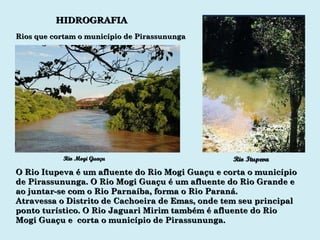 HIDROGRAFIA Rio Mogi Guaçu Rio Itupeva O Rio Itupeva é um afluente do Rio Mogi Guaçu e corta o município de Pirassununga. O Rio Mogi Guaçu é um afluente do Rio Grande e ao juntar-se com o Rio Parnaíba, forma o Rio Paraná. Atravessa o Distrito de Cachoeira de Emas, onde tem seu principal ponto turístico. O Rio Jaguari Mirim também é afluente do Rio Mogi Guaçu e  corta o município de Pirassununga. Rios que cortam o município de Pirassununga 