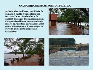 CACHOEIRA DE EMAS-PONTO TURÍSTICO A Cachoeira de Emas , nos finais de semana é muito frequentada por turistas  de várias cidades e da  capital, que aqui desembarcam com amigos e familiares para um dia de lazer e aproveitam para saborearem os deliciosos pratos à base de peixe, servido pelos restaurantes ali existentes. 