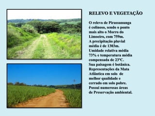 RELEVO E VEGETAÇÃO

O relevo de Pirassununga
é colinoso, sendo o ponto
mais alto o Morro do
Limoeiro, com 759m.
A precipitação pluvial
média é de 1303m.
Umidade relativa média
73% e temperatura média
compensada de 23ºC.
Sua paisagem é botânica.
Representações da Mata
Atlântica em solo de
melhor qualidade e
cerrado em solo pobre.
Possui numerosas áreas
de Preservação ambiental.
 
