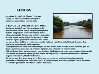 LENDAS
Segundo o livro do Prof. Manoel Pereira de
Godoy , os Tupi Guranis legaram algumas
lendas que passaram de boca em boca.

A LENDA DA ORIGEM DO RIO MOGI
Relata que um chefe guerreiro se enamorou de
duas formosas índias. Porém o regime monogâmico
da tribo o impedia de casar com ambas e ele não
sabia como decidir. Até que uma noite teve um sonho:
deveria propor um torneio de flechas entre as duas
amadas e aquela que melhor acertasse o alvo seria a
sua esposa. Toda a aldeia se reuniu para assistir a disputa e perdeu a índia Obiraci, dentre as duas
aquela que mais amava o índio guerreiro.
Tendo perdido o seu amor Obiraci se refugiou em uma mata e pediu a Monã, o deus supremo, que lhe
desse a maior dor, e essa veio em forma de lágrimas, pela primeira vez entre os índios.
Obiraci chorou dias e noites seguidos e suas lágrimas banharam o seu corpo e escorreram pelos seus pés
e formaram um pequeno regato, que deu origem ao Mogi Guaçu. Mas Obiraci continuou a chorar e
naquele êxtase de dor, Monã veio buscá-la.
Ela porém quis ficar nesta terra, perto dos seus, e seu corpo, por inteiro, se transformou numa
montanha:-A Maã-tiqueira (coisa que verte). A Mantiqueira de hoje, que continua a chorar, formando
as vertentes que correm para Minas Gerais e São Paulo.
 