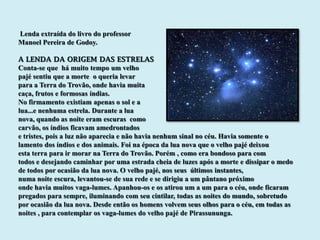 Lenda extraída do livro do professor
Manoel Pereira de Godoy.

A LENDA DA ORIGEM DAS ESTRELAS
Conta-se que há muito tempo um velho
pajé sentiu que a morte o queria levar
para a Terra do Trovão, onde havia muita
caça, frutos e formosas índias.
No firmamento existiam apenas o sol e a
lua...e nenhuma estrela. Durante a lua
nova, quando as noite eram escuras como
carvão, os índios ficavam amedrontados
e tristes, pois a luz não aparecia e não havia nenhum sinal no céu. Havia somente o
lamento dos índios e dos animais. Foi na época da lua nova que o velho pajé deixou
esta terra para ir morar na Terra do Trovão. Porém , como era bondoso para com
todos e desejando caminhar por uma estrada cheia de luzes após a morte e dissipar o medo
de todos por ocasião da lua nova. O velho pajé, nos seus últimos instantes,
numa noite escura, levantou-se de sua rede e se dirigiu a um pântano próximo
onde havia muitos vaga-lumes. Apanhou-os e os atirou um a um para o céu, onde ficaram
pregados para sempre, iluminando com seu cintilar, todas as noites do mundo, sobretudo
por ocasião da lua nova. Desde então os homens volvem seus olhos para o céu, em todas as
noites , para contemplar os vaga-lumes do velho pajé de Pirassununga.
 