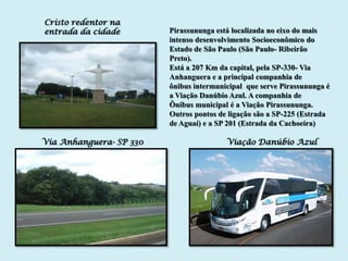 Cristo redentor na
entrada da cidade        Pirassununga está localizada no eixo do mais
                         intenso desenvolvimento Socioeconômico do
                         Estado de São Paulo (São Paulo- Ribeirão
                         Preto).
                         Está a 207 Km da capital, pela SP-330- Via
                         Anhanguera e a principal companhia de
                         ônibus intermunicipal que serve Pirassununga é
                         a Viação Danúbio Azul. A companhia de
                         Ônibus municipal é a Viação Pirassununga.
                         Outros pontos de ligação são a SP-225 (Estrada
                         de Aguaí) e a SP 201 (Estrada da Cachoeira)

Via Anhanguera- SP 330                   Viação Danúbio Azul
 