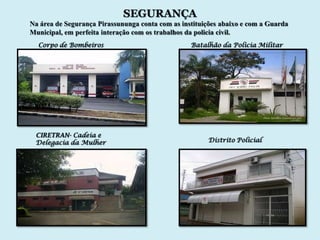 SEGURANÇA
Na área de Segurança Pirassununga conta com as instituições abaixo e com a Guarda
Municipal, em perfeita interação com os trabalhos da policia civil.
  Corpo de Bombeiros                              Batalhão da Policia Militar




 CIRETRAN- Cadeia e
 Delegacia da Mulher                                   Distrito Policial
 