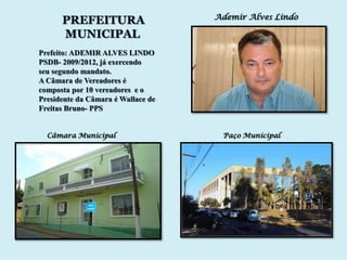 Ademir Alves Lindo
      PREFEITURA
      MUNICIPAL
Prefeito: ADEMIR ALVES LINDO
PSDB- 2009/2012, já exercendo
seu segundo mandato.
A Câmara de Vereadores é
composta por 10 vereadores e o
Presidente da Câmara é Wallace de
Freitas Bruno- PPS


  Câmara Municipal                   Paço Municipal
 