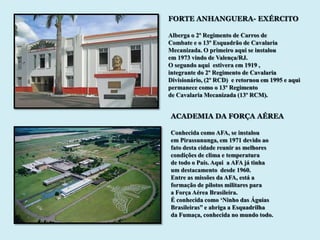 FORTE ANHANGUERA- EXÉRCITO

Alberga o 2º Regimento de Carros de
Combate e o 13º Esquadrão de Cavalaria
Mecanizada. O primeiro aqui se instalou
em 1973 vindo de Valença/RJ.
O segundo aqui estivera em 1919 ,
integrante do 2º Regimento de Cavalaria
Divisionário, (2º RCD) e retornou em 1995 e aqui
permanece como o 13º Regimento
de Cavalaria Mecanizada (13º RCM).


ACADEMIA DA FORÇA AÉREA

Conhecida como AFA, se instalou
em Pirassununga, em 1971 devido ao
fato desta cidade reunir as melhores
condições de clima e temperatura
de todo o País. Aqui a AFA já tinha
um destacamento desde 1960.
Entre as missões da AFA, está a
formação de pilotos militares para
a Força Aérea Brasileira.
É conhecida como „Ninho das Águias
Brasileiras” e abriga a Esquadrilha
da Fumaça, conhecida no mundo todo.
 