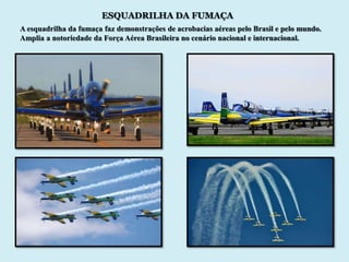 ESQUADRILHA DA FUMAÇA
A esquadrilha da fumaça faz demonstrações de acrobacias aéreas pelo Brasil e pelo mundo.
Amplia a notoriedade da Força Aérea Brasileira no cenário nacional e internacional.
 