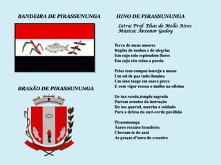 BANDEIRA DE PIRASSUNUNGA   HINO DE PIRASSUNUNGA
                            Letra: Prof. Elias de Mello Aires
                            Música: Antenor Godoy


                           Terra de meus amores
                           Região de sonhos e de alegrias
                           Em cujo solo esplendem flores
                           Em cujo céu reina a poesia

                           Pelos teus campos loureja a messe
                           Um sol de paz tudo ilumina
                           Um sino tange em suave prece
                           E com vigor ressoa o malho na oficina
BRASÃO DE PIRASSUNUNGA
                           De tua escola,templo sagrado
                           Partem arautos da instrução
                           Do teu quartel, marcha o soldado
                           Para a defesa do auri-verde pavilhão

                           Pirassununga
                           Áureo recanto brasileiro
                           Chovam-te do azul
                           As graças d‟ouro do cruzeiro
 